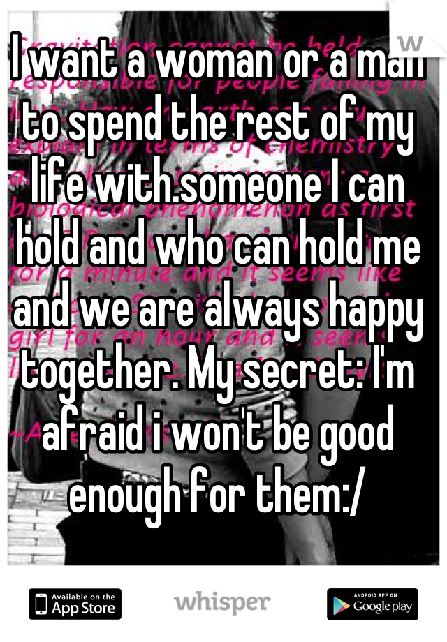 I want a woman or a man to spend the rest of my life with.someone I can hold and who can hold me and we are always happy together. My secret: I'm afraid i won't be good enough for them:/