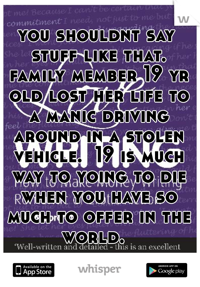 you shouldnt say stuff like that. family member 19 yr old lost her life to a manic driving around in a stolen vehicle.  19 is much way to yoing to die when you have so much to offer in the world.  