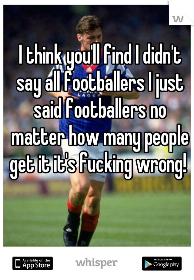 I think you'll find I didn't say all footballers I just said footballers no matter how many people get it it's fucking wrong! 