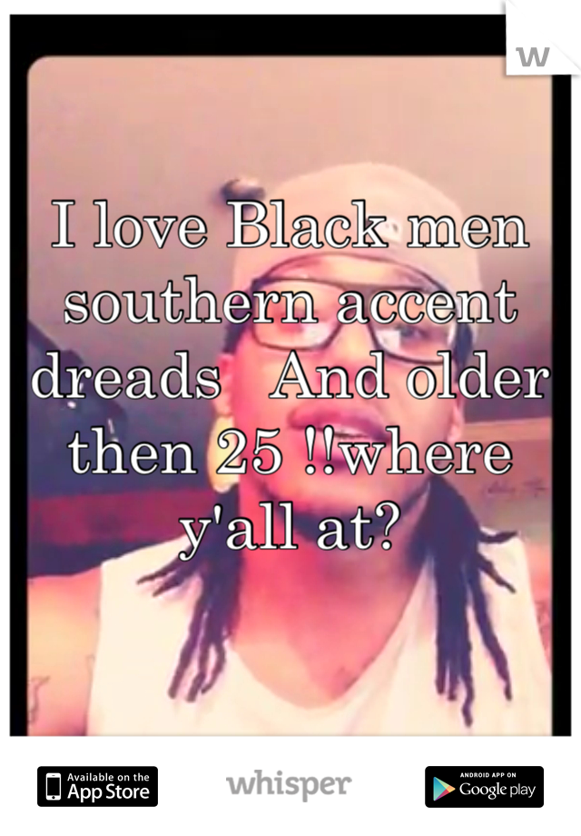 I love Black men  southern accent dreads   And older then 25 !!where y'all at?