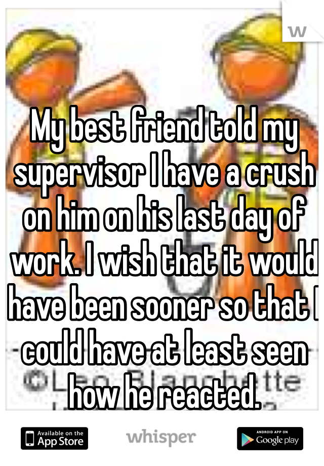 My best friend told my supervisor I have a crush on him on his last day of work. I wish that it would have been sooner so that I could have at least seen how he reacted. 