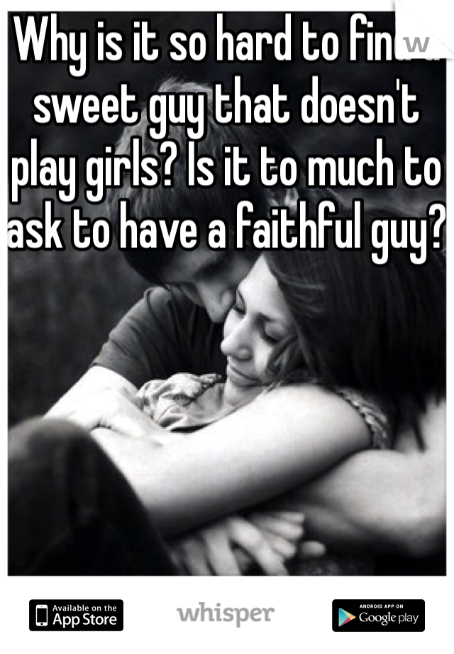 Why is it so hard to find a sweet guy that doesn't play girls? Is it to much to ask to have a faithful guy?