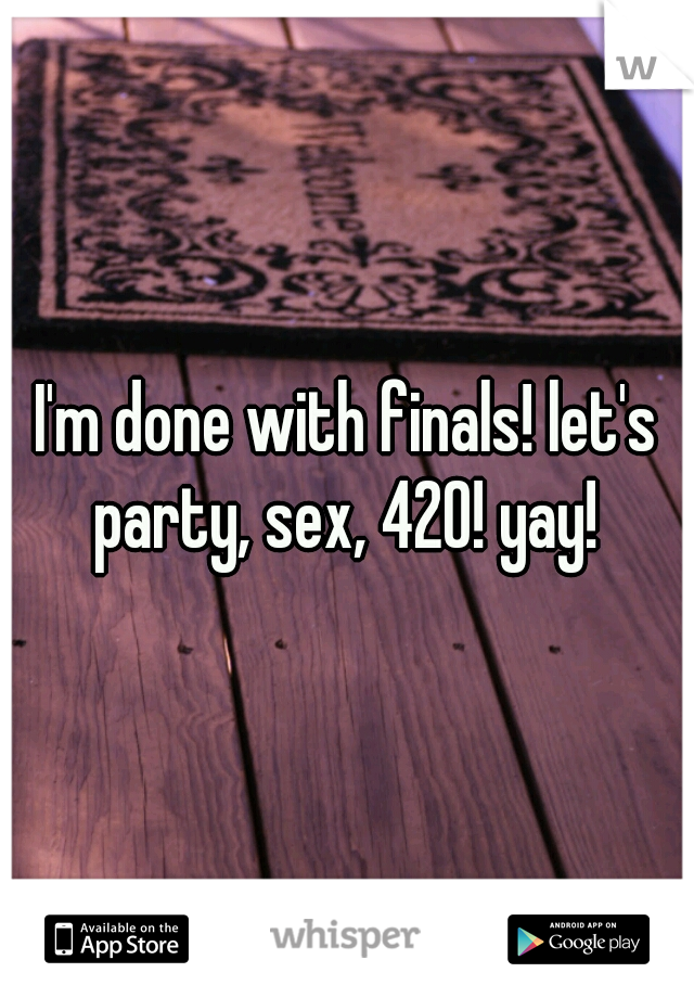 I'm done with finals! let's party, sex, 420! yay! 