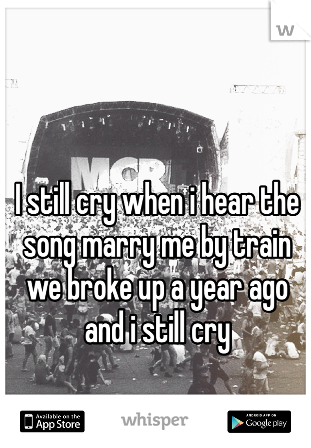 I still cry when i hear the song marry me by train  we broke up a year ago and i still cry 