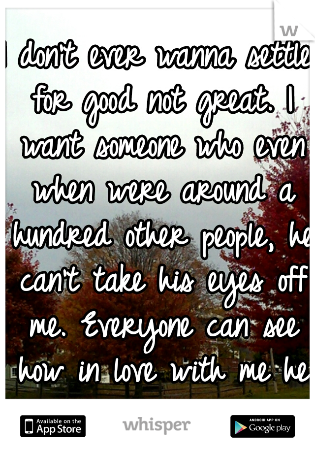I don't ever wanna settle for good not great. I want someone who even when were around a hundred other people, he can't take his eyes off me. Everyone can see how in love with me he is. <3 