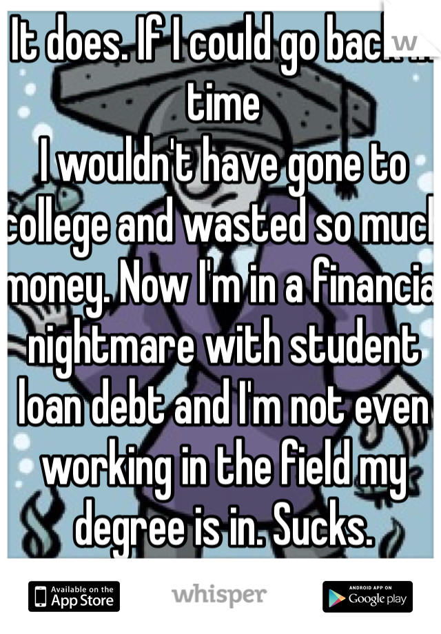 It does. If I could go back in time
I wouldn't have gone to college and wasted so much money. Now I'm in a financial nightmare with student loan debt and I'm not even working in the field my degree is in. Sucks. 