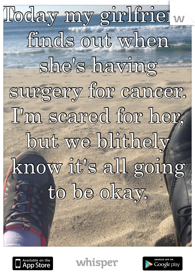 Today my girlfriend finds out when she's having surgery for cancer. I'm scared for her, but we blithely know it's all going to be okay. 