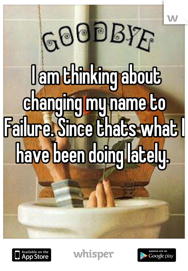  I am thinking about changing my name to Failure. Since thats what I have been doing lately. 
