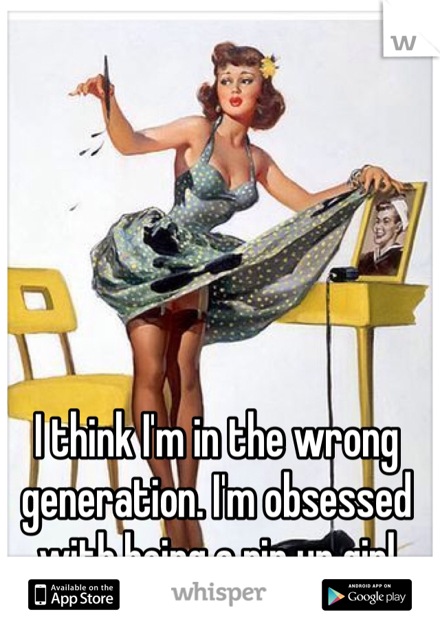 I think I'm in the wrong generation. I'm obsessed with being a pin up girl