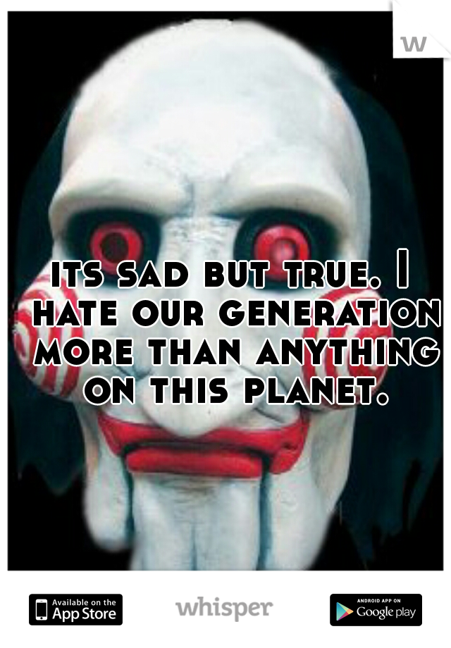 its sad but true. I hate our generation more than anything on this planet.