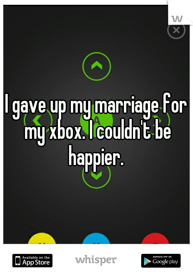I gave up my marriage for my xbox. I couldn't be happier. 