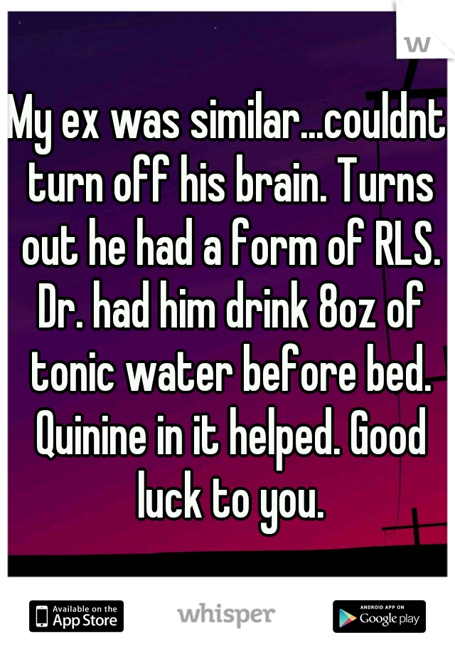 My ex was similar...couldnt turn off his brain. Turns out he had a form of RLS. Dr. had him drink 8oz of tonic water before bed. Quinine in it helped. Good luck to you.