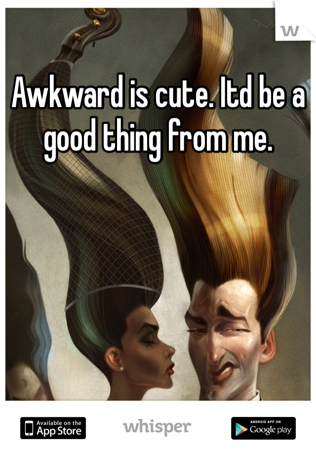 Awkward is cute. Itd be a good thing from me. 
