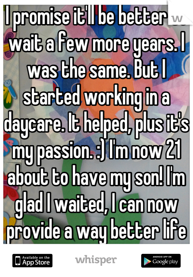 I promise it'll be better to wait a few more years. I was the same. But I started working in a daycare. It helped, plus it's my passion. :) I'm now 21 about to have my son! I'm glad I waited, I can now provide a way better life for him
