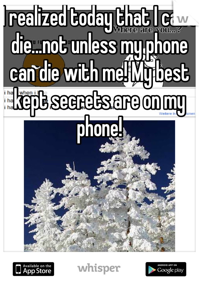 I realized today that I can't die...not unless my phone can die with me! My best kept secrets are on my phone!