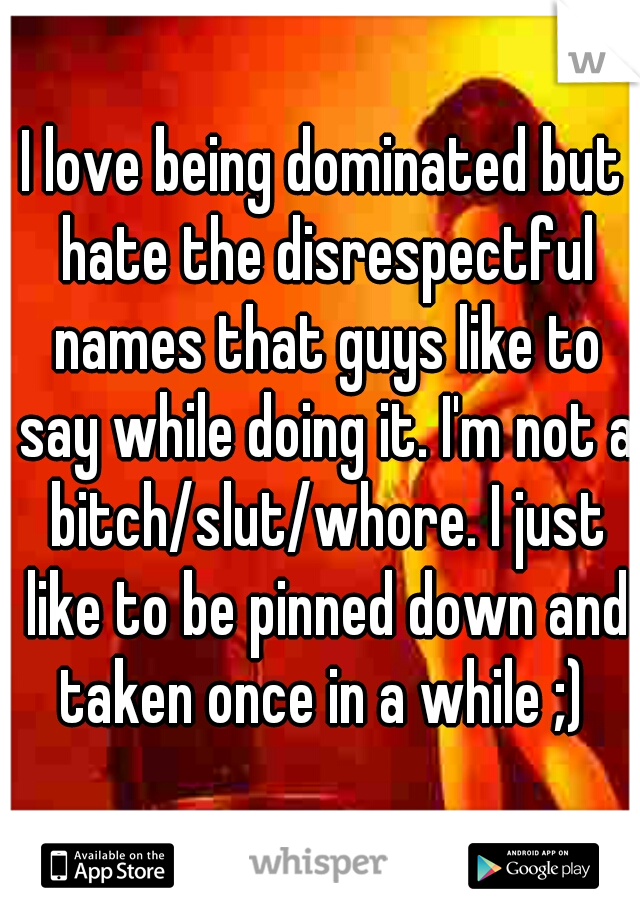 I love being dominated but hate the disrespectful names that guys like to say while doing it. I'm not a bitch/slut/whore. I just like to be pinned down and taken once in a while ;) 
