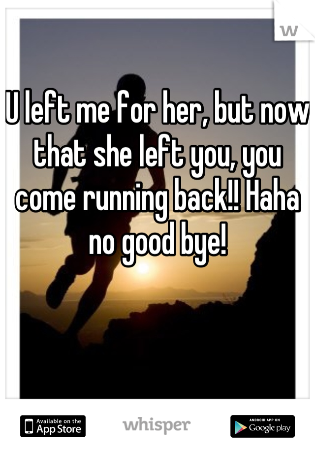 U left me for her, but now that she left you, you come running back!! Haha no good bye!