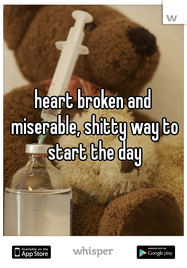 heart broken and miserable, shitty way to start the day