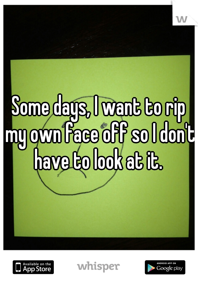 Some days, I want to rip my own face off so I don't have to look at it. 