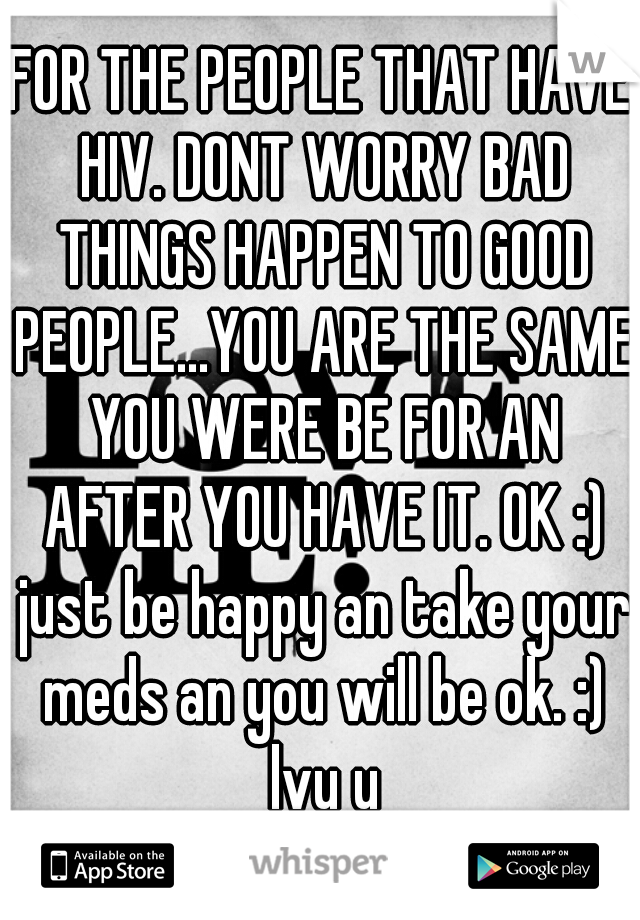 FOR THE PEOPLE THAT HAVE HIV. DONT WORRY BAD THINGS HAPPEN TO GOOD PEOPLE...YOU ARE THE SAME YOU WERE BE FOR AN AFTER YOU HAVE IT. OK :) just be happy an take your meds an you will be ok. :) lvu u