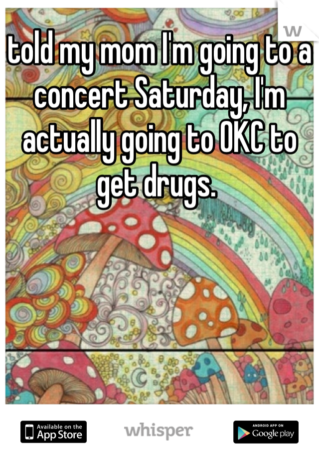 told my mom I'm going to a concert Saturday, I'm actually going to OKC to get drugs. 
