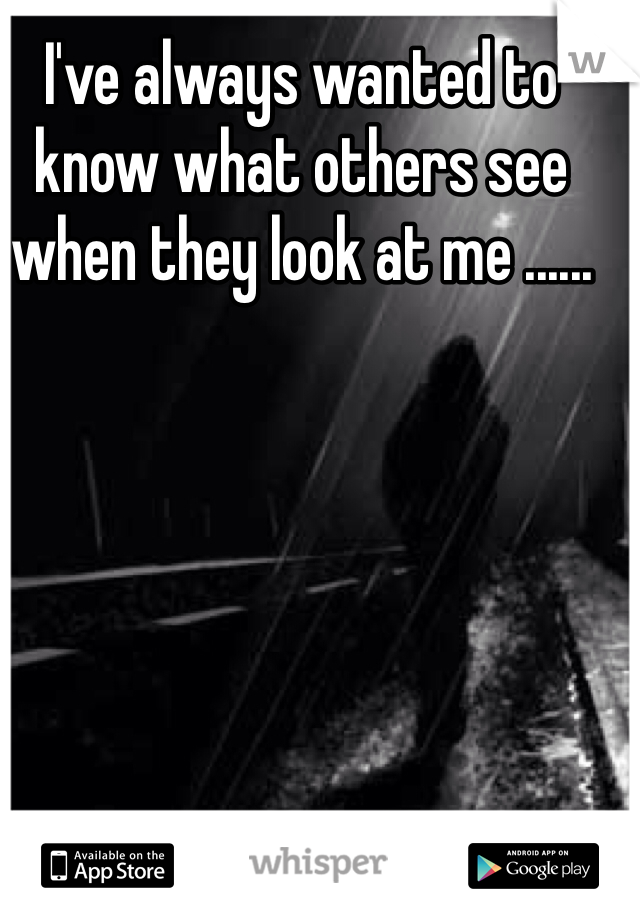 I've always wanted to know what others see when they look at me ......
