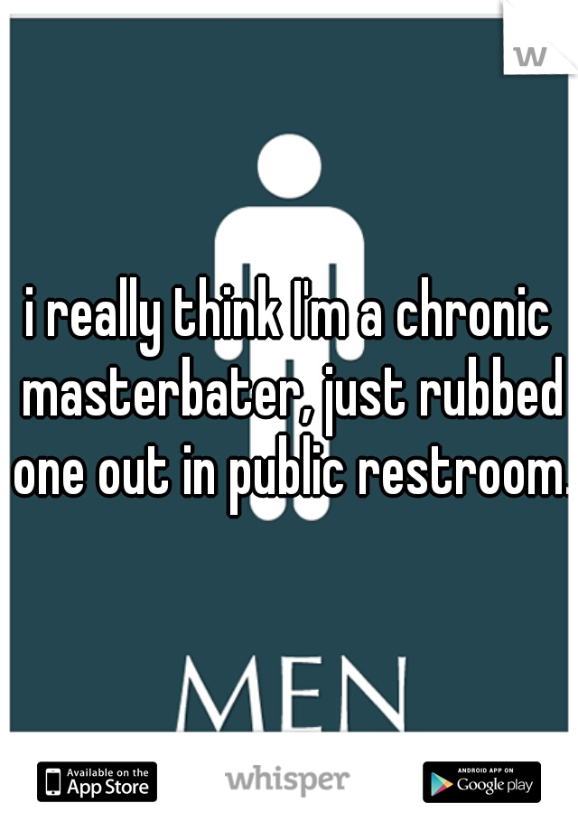 i really think I'm a chronic masterbater, just rubbed one out in public restroom. 