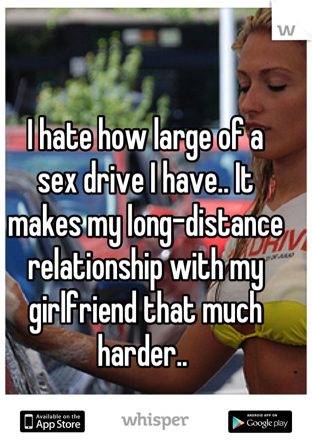 I hate how large of a
sex drive I have.. It 
makes my long-distance relationship with my 
girlfriend that much
harder.. 