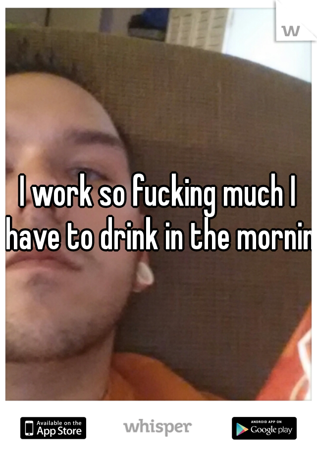I work so fucking much I have to drink in the morning