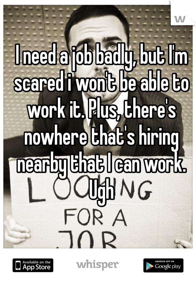 I need a job badly, but I'm scared i won't be able to work it. Plus, there's nowhere that's hiring nearby that I can work. Ugh