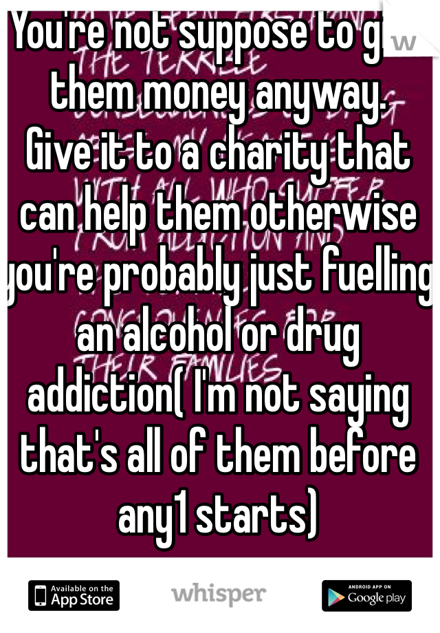 You're not suppose to give them money anyway. 
Give it to a charity that can help them otherwise you're probably just fuelling an alcohol or drug addiction( I'm not saying that's all of them before any1 starts)
