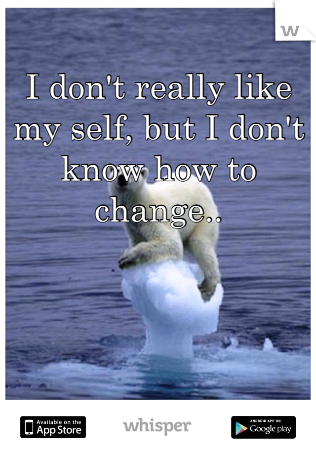 I don't really like my self, but I don't know how to change..