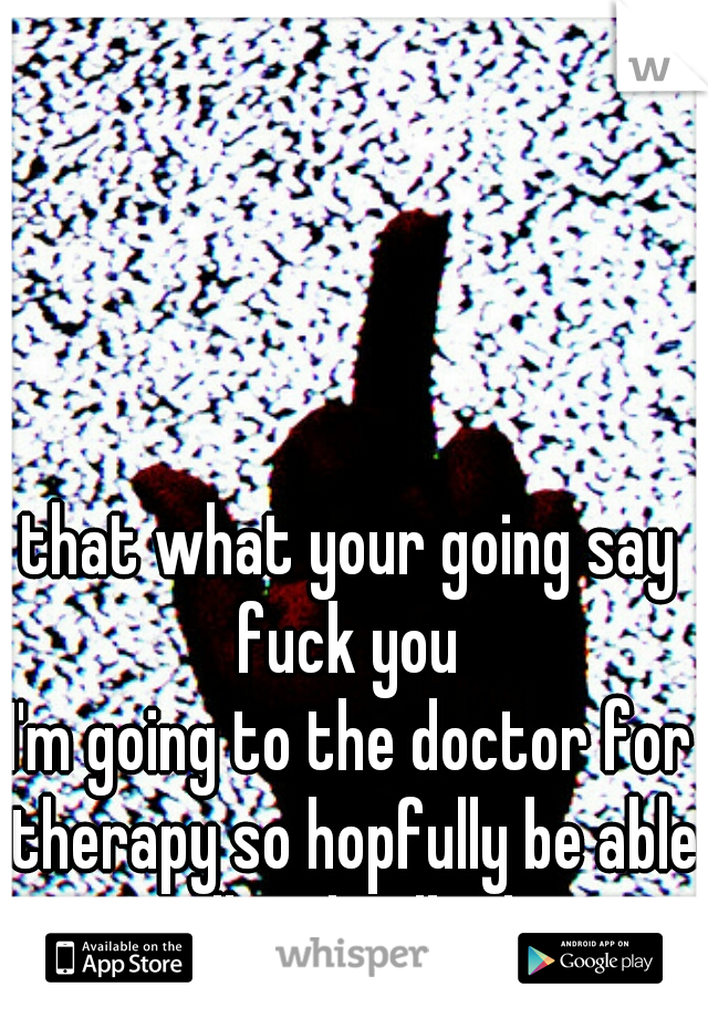 that what your going say fuck you 
I'm going to the doctor for therapy so hopfully be able to spell and talked again