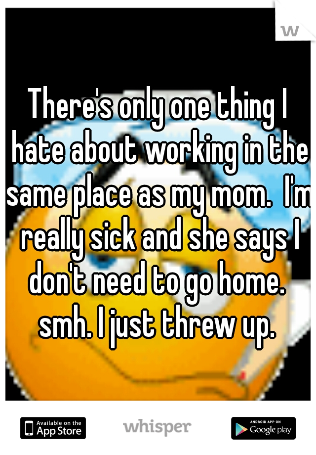 There's only one thing I hate about working in the same place as my mom.  I'm really sick and she says I don't need to go home.  smh. I just threw up. 