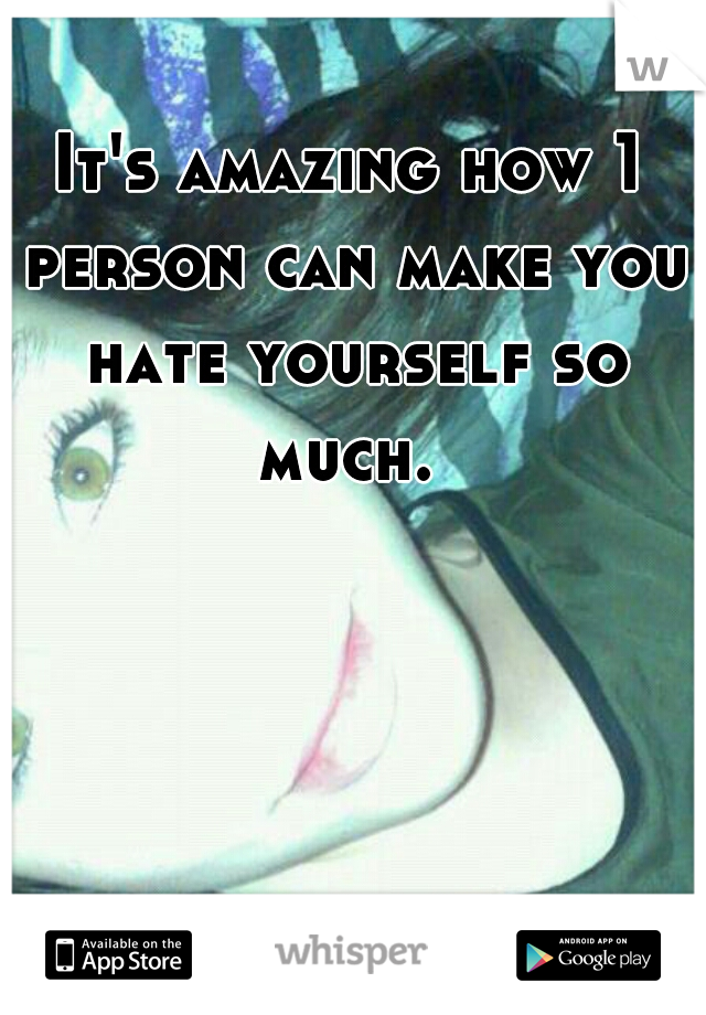 It's amazing how 1 person can make you hate yourself so much. 