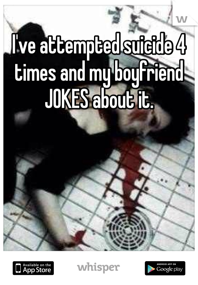 I've attempted suicide 4 times and my boyfriend JOKES about it. 