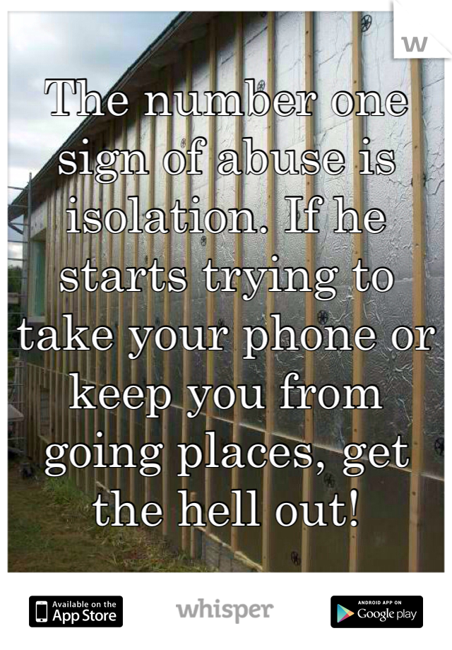 The number one sign of abuse is isolation. If he starts trying to take your phone or keep you from going places, get the hell out!