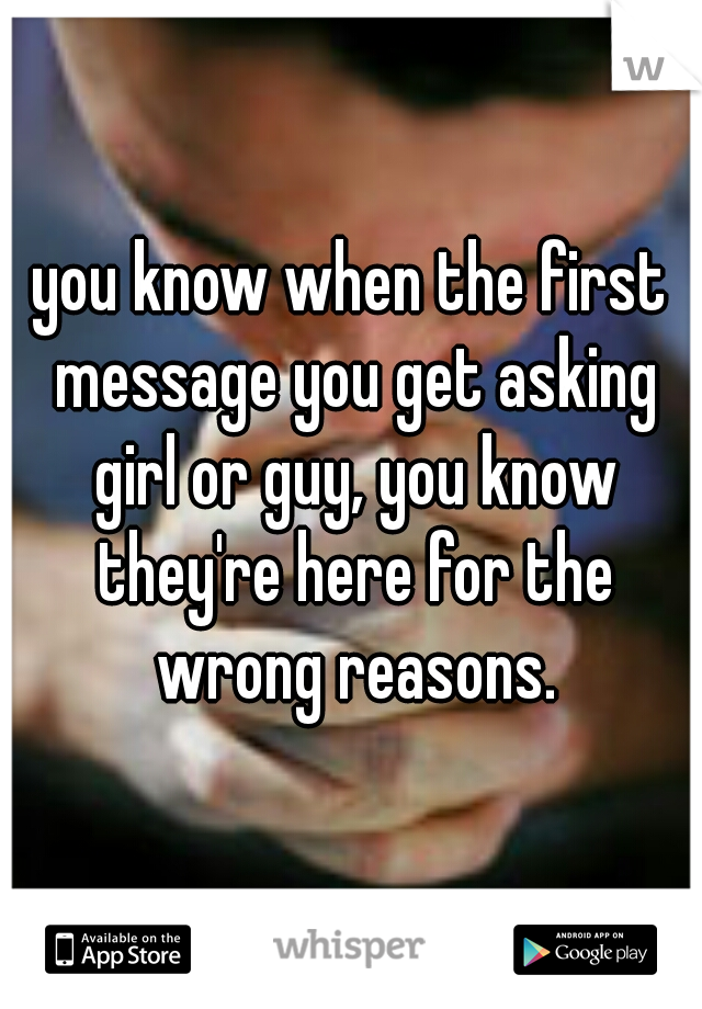 you know when the first message you get asking girl or guy, you know they're here for the wrong reasons.