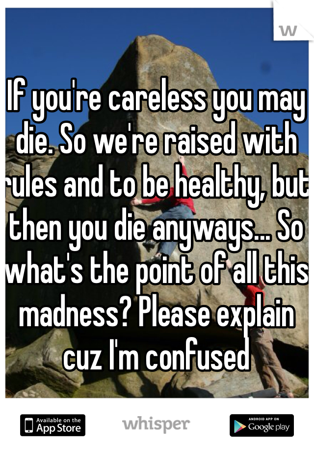 If you're careless you may die. So we're raised with rules and to be healthy, but then you die anyways... So what's the point of all this madness? Please explain cuz I'm confused