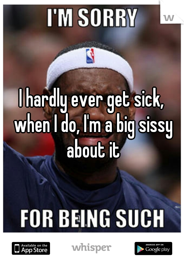 I hardly ever get sick, when I do, I'm a big sissy about it