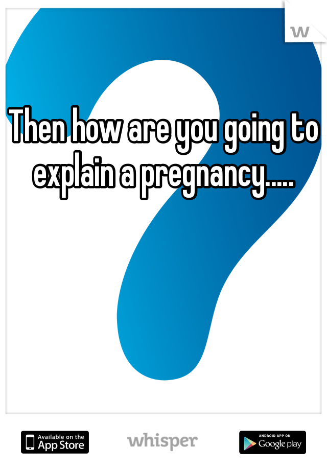 Then how are you going to explain a pregnancy.....
