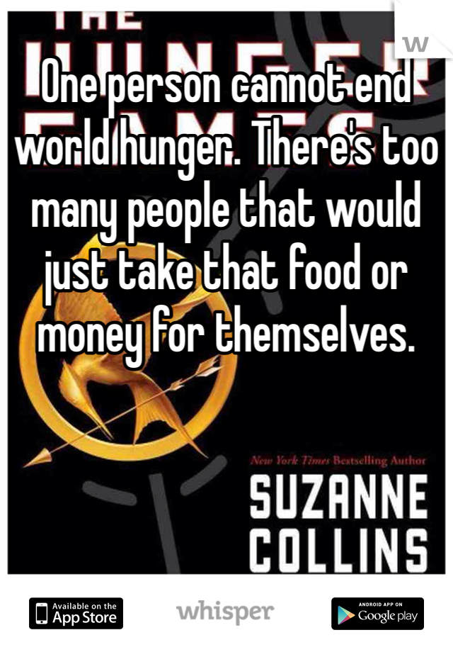 One person cannot end world hunger. There's too many people that would just take that food or money for themselves. 