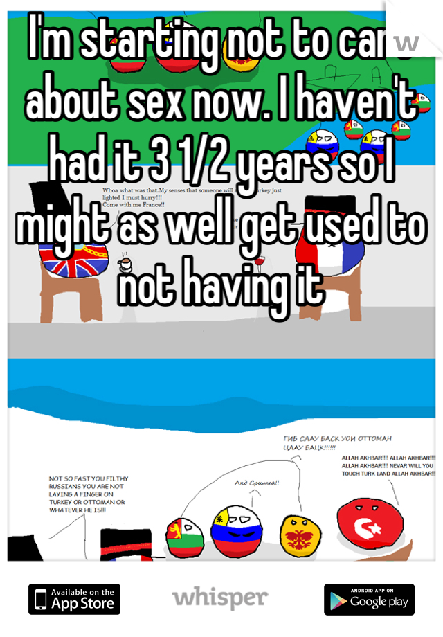 I'm starting not to care about sex now. I haven't had it 3 1/2 years so I might as well get used to not having it