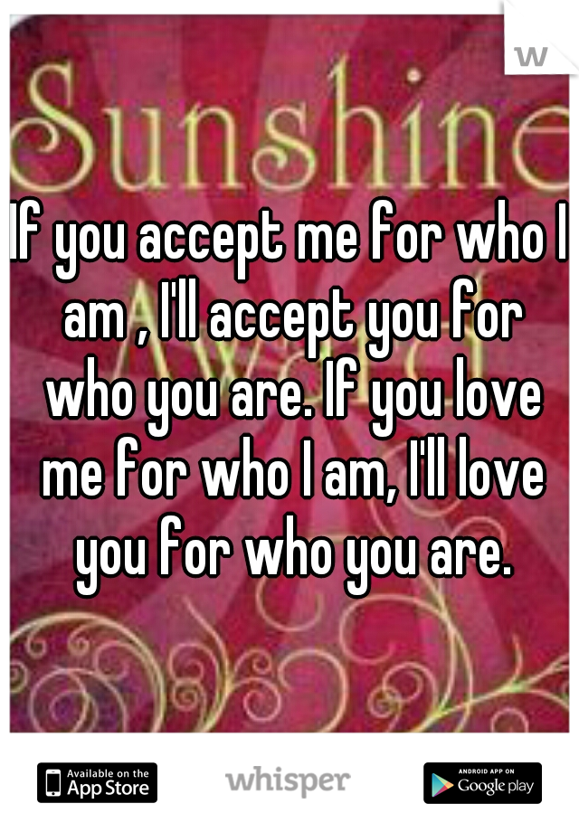 If you accept me for who I am , I'll accept you for who you are. If you love me for who I am, I'll love you for who you are.