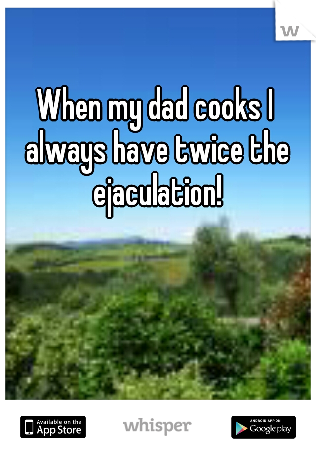 When my dad cooks I always have twice the ejaculation!
