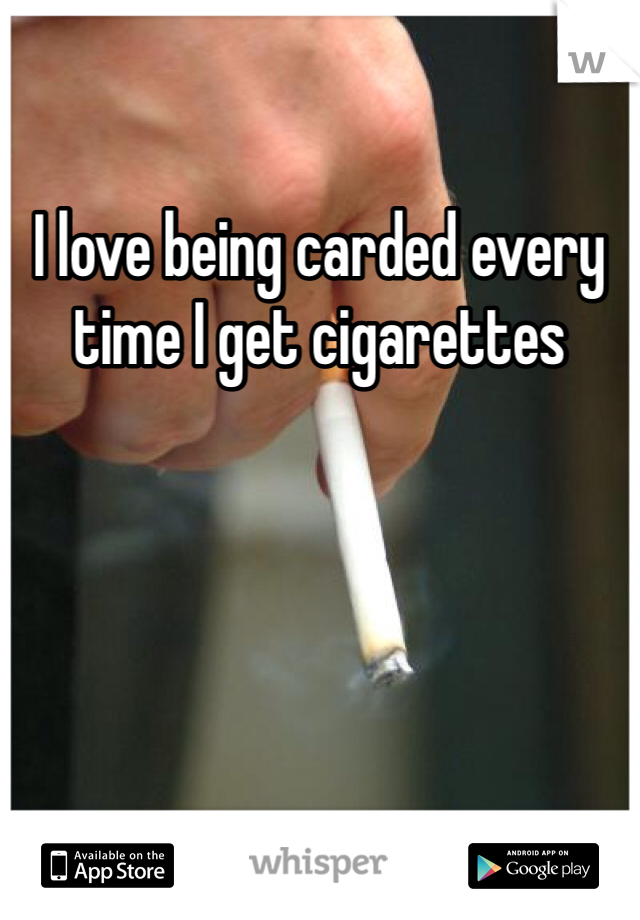 I love being carded every time I get cigarettes 