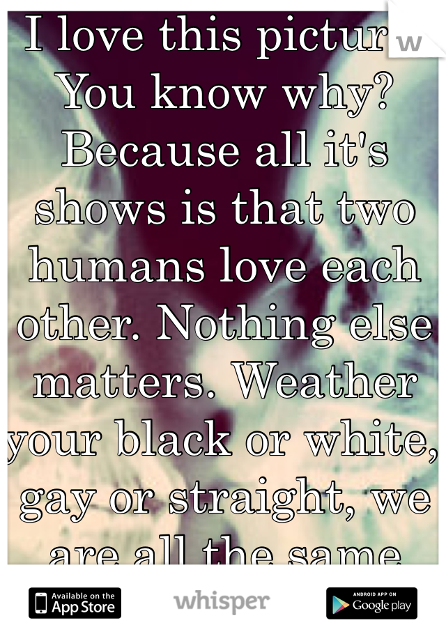 I love this picture. You know why? Because all it's shows is that two humans love each other. Nothing else matters. Weather your black or white, gay or straight, we are all the same inside.