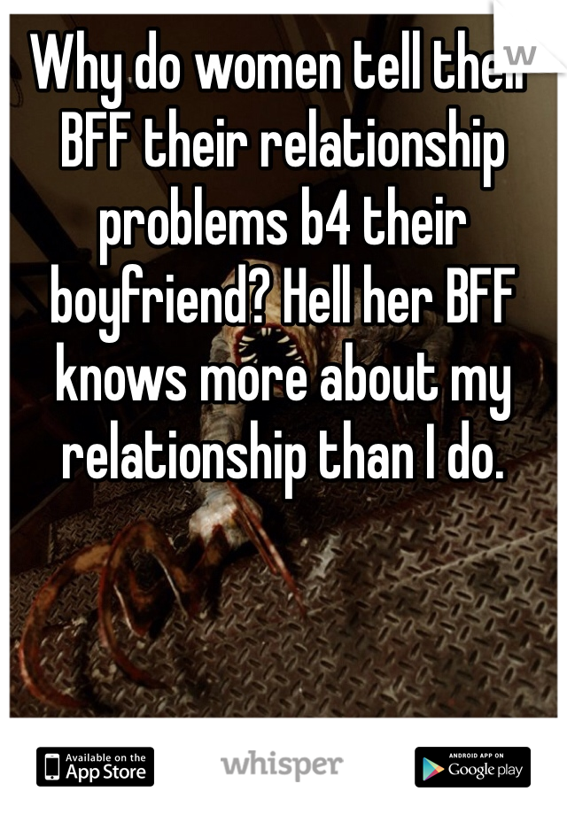 Why do women tell their BFF their relationship problems b4 their boyfriend? Hell her BFF knows more about my relationship than I do. 