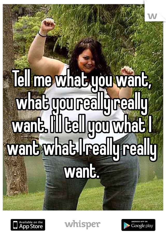 Tell me what you want, what you really really want. I'll tell you what I want what I really really want. 