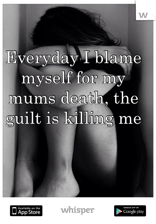 Everyday I blame myself for my mums death, the guilt is killing me